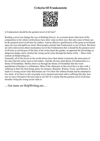 Criteria Of Frankenstein
Is Frankenstein should be the greatest novel of all time?
Reading a novel can change the way of thinking forever. As everyone knows that most of the
composition in the whole world always have their value on their own. But only some of them can
be the greatest novel of all time for readers. And an effective qualification of the great novel should
open our eyes and uplift our mind. Most people consider that Frankenstein is one of them. But there
are still controversies about masterpiece novel like Frankenstein that it should be the greatest novel
of all time or not because of the bias of the writer about the gender, an appraisal the knowledge as
dangerous things, and a creation the wrong social value through the theme of the ... Show more
content on Helpwriting.net ...
Generally, all of the novels in the world always have their theme to presents the main point of
the story that the writer want to tell readers. And the obvious main theme of Frankenstein is a
theme of friendships. Shelley shows us through the theme of friendships that the worst
punishment of human is a solitariness. Most of the characters in this novel have to face with a
suffering in their life from being alone, for instance, Beaufort, Walton, Victor, and Monster. It
leads to a wrong social value that human can t live their life without friends and be ashamed to
live alone. If we have to rely on people every moment and stuck with a suffering like this, how
can we move forward to the next step in our life? It s clearly that the greatest novel of all time
shouldn t bring the wrong social value to
... Get more on HelpWriting.net ...
 