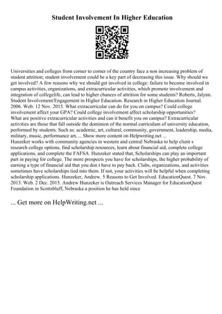 Student Involvement In Higher Education
Universities and colleges from corner to corner of the country face a non increasing problem of
student attrition; student involvement could be a key part of decreasing this issue. Why should we
get involved? A few reasons why we should get involved in college: failure to become involved in
campus activities, organizations, and extracurricular activities, which promote involvement and
integration of collegelife, can lead to higher chances of attrition for some students? Roberts, Jalynn.
Student Involvement/Engagement in Higher Education. Research in Higher Education Journal.
2006. Web. 12 Nov. 2015. What extracurricular can do for you on campus? Could college
involvement affect your GPA? Could college involvement affect scholarship opportunities?
What are positive extracurricular activities and can it benefit you on campus? Extracurricular
activities are those that fall outside the dominion of the normal curriculum of university education,
performed by students. Such as: academic, art, cultural, community, government, leadership, media,
military, music, performance art, ... Show more content on Helpwriting.net ...
Hunzeker works with community agencies in western and central Nebraska to help client s
research college options, find scholarship resources, learn about financial aid, complete college
applications, and complete the FAFSA. Hunzeker stated that, Scholarships can play an important
part in paying for college. The more prospects you have for scholarships, the higher probability of
earning a type of financial aid that you don t have to pay back. Clubs, organizations, and activities
sometimes have scholarships tied into them. If not, your activities will be helpful when completing
scholarship applications. Hunzeker, Andrew. 5 Reasons to Get Involved. EducationQuest. 7 Nov.
2013. Web. 2 Dec. 2015. Andrew Hunzeker is Outreach Services Manager for EducationQuest
Foundation in Scottsbluff, Nebraska a position he has held since
... Get more on HelpWriting.net ...
 