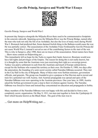 Gavrilo Princip, Sarajevo and World War I Essays
Gavrilo Princip, Sarajevo and World War I
In present day Sarajevo alongside the Miljacka River there used to be commemorative footprints
in the concrete sidewalk. Spanning across the Miljacka River was the Princip Bridge, named after
the man who took not only the life of an Archduke, but also the lives of many more during World
War I. Bismarck had predicted that, Some damned foolish thing in the Balkanswould cause the war.
He was partially correct. The assassination of the Archduke Franz Ferdinand by Gavrilo Princip did
not cause World War I; instead it served as one of the contributing factors to the start of the war.
This is why in Sarajevo, after 1990, there are no traces of the assassination. Street names have been
... Show more content on Helpwriting.net ...
This immediately left no hope for the Turks to regain their lands; however, Bosnians would now
have full rights and privileges of the Empire. The reason for doing this is not really known, but
it is thought by some that the Austrians were just exercising their right as a sovereign power.
Turkey was paid a settlement in cash from the Austrians and much of Europe calmed down,
except for the Serbians who wanted the territory as their own. On October 8, 1908, two days after
the annexation, the founding of a semi secret society called Narodna Odbrana occurred. They met
in the City Hall in the city of Belgrade. Many of these men were Serbian ministers, government
officials, and generals. The group was founded to give a purpose to Pan Slavism and to recruit and
train for a potential war with Austria. Anti Austrian propaganda was spread and spies of the
Narodna Odbrana were now operating in the Austrian provinces. One year later, in 1909, Austria
asked the Serbian government to put a stop to their revolution against Austria. The Narodna
Odbrana was forced to listen and instead they concentrated on education and propaganda in Serbia.
Many members of the Narodna Odbrana were not happy with this and decided to form a new,
completely secret, organization. On May 9, 1911, ten men met together to form the Ujedinjenje ili
Smrt which became known as the Black Hand . The goal of the men was to
... Get more on HelpWriting.net ...
 