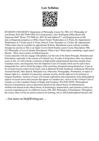 Law Syllabus
RYERSON UNIVERSITY Department of Philosophy Course No. PHL 612: Philosophy of
LawWinter 2014 SECTION ONE (011) Instructor(s): Alex Wellington Office:Room 428,
Jorgenson Hall* Phone: 979 5000 ext. 4057 (E mail address)**: awelling@ryerson.ca OR
alex.wellington@sympatico.ca Office Hours Posted: Wednesdays at 2:10 pm, By Appointment
Wednesdays at 3:10 pm and at 4:10 pm, Drop In Time Thursdays at 3:10 pm, By Appointment
*Other times may be available by appointment Website: Blackboard course website available
through my.ryerson.ca This is an Upper Level Liberal Studies course Course Description: PHL
612 Philosophy of Law [Calendar Description]: What is law? What makes something a legal norm?
Should... Show more content on Helpwriting.net ...
Course materials will also engage with debates over the role of the Harm Principle, Moralism and
Paternalism, especially in the context of Criminal Law. In order to bring these often very abstract
issues to life, we will examine a selection of high profile and prominent decisions (mainly from
Canadian courts, and frequently from the Supreme Court of Canada) which can be said to have
changed the law, and in which the judges of the court have disagreed among themselves. Cases to
be covered concern controversial issues such as Battered Woman Syndrome, Euthanasia/ Physician
Assisted Suicide, Hate Speech, Marijuana Use, Obscenity/ Pornography, Prostitution, or topics in
human rights (i.e., freedom of expression, national security and the right not to be tortured, or
religious freedom). Analysis of cases will include exploration and examination of the philosophical
aspects of crucial terms and concepts that appear in Canadian law, such as in the Criminal Code of
Canada, or in the Canadian Charter of Rights and Freedoms. PLEASE NOTE: Philosophical
theories of punishment, such as deterrence (based on the ethical theory of utilitarianism),
retributivism (based on the ethical theory of deontology), denunciation, and restorative justice are
covered comprehensively in a different course, PHL 449, Philosophy of Punishment. Throughout
the course, there will be an iterative process for learning, one in which philosophical theories and
... Get more on HelpWriting.net ...
 