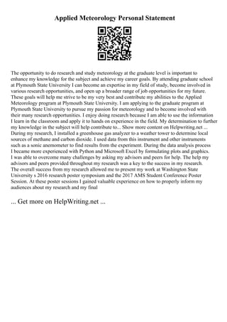 Applied Meteorology Personal Statement
The opportunity to do research and study meteorology at the graduate level is important to
enhance my knowledge for the subject and achieve my career goals. By attending graduate school
at Plymouth State University I can become an expertise in my field of study, become involved in
various research opportunities, and open up a broader range of job opportunities for my future.
These goals will help me strive to be my very best and contribute my abilities to the Applied
Meteorology program at Plymouth State University. I am applying to the graduate program at
Plymouth State University to pursue my passion for meteorology and to become involved with
their many research opportunities. I enjoy doing research because I am able to use the information
I learn in the classroom and apply it to hands on experience in the field. My determination to further
my knowledge in the subject will help contribute to... Show more content on Helpwriting.net ...
During my research, I installed a greenhouse gas analyzer to a weather tower to determine local
sources of methane and carbon dioxide. I used data from this instrument and other instruments
such as a sonic anemometer to find results from the experiment. During the data analysis process
I became more experienced with Python and Microsoft Excel by formulating plots and graphics.
I was able to overcome many challenges by asking my advisors and peers for help. The help my
advisors and peers provided throughout my research was a key to the success in my research.
The overall success from my research allowed me to present my work at Washington State
University s 2016 research poster symposium and the 2017 AMS Student Conference Poster
Session. At these poster sessions I gained valuable experience on how to properly inform my
audiences about my research and my final
... Get more on HelpWriting.net ...
 