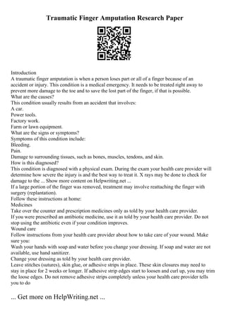 Traumatic Finger Amputation Research Paper
Introduction
A traumatic finger amputation is when a person loses part or all of a finger because of an
accident or injury. This condition is a medical emergency. It needs to be treated right away to
prevent more damage to the toe and to save the lost part of the finger, if that is possible.
What are the causes?
This condition usually results from an accident that involves:
A car.
Power tools.
Factory work.
Farm or lawn equipment.
What are the signs or symptoms?
Symptoms of this condition include:
Bleeding.
Pain.
Damage to surrounding tissues, such as bones, muscles, tendons, and skin.
How is this diagnosed?
This condition is diagnosed with a physical exam. During the exam your health care provider will
determine how severe the injury is and the best way to treat it. X rays may be done to check for
damage to the ... Show more content on Helpwriting.net ...
If a large portion of the finger was removed, treatment may involve reattaching the finger with
surgery (replantation).
Follow these instructions at home:
Medicines
Take over the counter and prescription medicines only as told by your health care provider.
If you were prescribed an antibiotic medicine, use it as told by your health care provider. Do not
stop using the antibiotic even if your condition improves.
Wound care
Follow instructions from your health care provider about how to take care of your wound. Make
sure you:
Wash your hands with soap and water before you change your dressing. If soap and water are not
available, use hand sanitizer.
Change your dressing as told by your health care provider.
Leave stitches (sutures), skin glue, or adhesive strips in place. These skin closures may need to
stay in place for 2 weeks or longer. If adhesive strip edges start to loosen and curl up, you may trim
the loose edges. Do not remove adhesive strips completely unless your health care provider tells
you to do
... Get more on HelpWriting.net ...
 