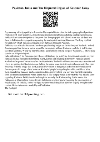 Pakistan, India and The Disputed Region of Kashmir Essay
Any country s foreign policy is determined by myriad factors that includes geographical position,
relations with other countries, domestic and international affairs and along strategic dimensions.
Pakistan is no other exception to this; now this thought paper will discuss what sort of flaws are
there is Pakistans foreign policy regarding the undisputed territory: Kashmir. The long conflict
ravaged part which has caused several wars between Indiaand Pakistan.
Pakistan, ever since its inception, has been proclaiming a right on the territory of Kashmir. Indeed
Jinnah argued that the new nation would be incomplete without Kashmir...and the K in Pakistan
stood for Kashmir, While we hear Pakistan s commitment to help the poor Kashmirs, ... Show more
content on Helpwriting.net ...
India did intensify its firings on the villages of Kashmir by justifying how it was trying to prevent
Pakistan trained militants from taking over Kashmir and entering its territory. Pakistan claims
Kashmir to be part of its territory but the fact that the Kashmiri militants are seen as extremists and
rebels are putting the Kashmiri cause behind the scene since the international community has been
projected with the image that the Kashmiri Movement is dangerous and needs to be smothered,
thus the peaceful image of the innocent Kashmiri people being slaughtered in cold blood with
their struggle for freedom has been projected in a more violent, vile way and has little sympathy
from the International front. Jonah Blank puts it into simple words as to what the two nations view
regarding Kashmir: Politicians in both capitals see only the Kashmir they desire to see: for
Pakistanis, a Muslim land pining to join its Islamic neighbor and welcoming the intervention of
mujahideen; for Indians, a state ravaged by terrorism and sedition but now largely brought under
control. Both visions are clouded by self delusion.
The Kashmir
... Get more on HelpWriting.net ...
 