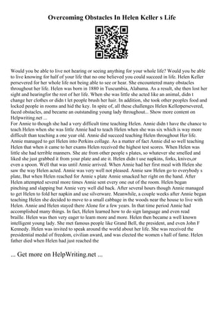 Overcoming Obstacles In Helen Keller s Life
Would you be able to live not hearing or seeing anything for your whole life? Would you be able
to live knowing for half of your life that no one believed you could succeed in life. Helen Keller
persevered for her whole life not being able to see or hear. She encountered many obstacles
throughout her life. Helen was born in 1880 in Tuscumbia, Alabama. As a result, she then lost her
sight and hearingfor the rest of her life. When she was little she acted like an animal, didn t
change her clothes or didn t let people brush her hair. In addition, she took other peoples food and
locked people in rooms and hid the key. In spite of, all these challenges Helen Kellerpersevered,
faced obstacles, and became an outstanding young lady throughout... Show more content on
Helpwriting.net ...
For Annie to though she had a very difficult time teaching Helen. Annie didn t have the chance to
teach Helen when she was little Annie had to teach Helen when she was six which is way more
difficult than teaching a one year old. Annie did succeed teaching Helen throughout Her life.
Annie managed to get Helen into Perkins collage. As a matter of fact Annie did so well teaching
Helen that when it came to her exams Helen received the highest test scores. When Helen was
little she had terrible manners. She ate from other people s plates, so whatever she smelled and
liked she just grabbed it from your plate and ate it. Helen didn t use napkins, forks, knives,or
even a spoon. Well that was until Annie arrived. When Annie had her first meal with Helen she
saw the way Helen acted. Annie was very well not pleased. Annie saw Helen go to everybody s
plate, But when Helen reached for Annie s plate Annie smacked her right on the hand. After
Helen attempted several more times Annie sent every one out of the room. Helen began
pinching and slapping but Annie very well did back. After several hours though Annie managed
to get Helen to fold her napkin and use silverware. Meanwhile, a couple weeks after Annie began
teaching Helen she decided to move to a small cabbage in the woods near the house to live with
Helen. Annie and Helen stayed there Alone for a few years. In that time period Annie had
accomplished many things. In fact, Helen learned how to do sign language and even read
braille. Helen was then very eager to learn more and more. Helen then became a well known
intelligent young lady. She met famous people like Grand Bell, the president, and even John F
Kennedy. Helen was invited to speak around the world about her life. She was received the
presidential medal of freedom, civilian award, and was elected the women s hall of fame. Helen
father died when Helen had just reached the
... Get more on HelpWriting.net ...
 