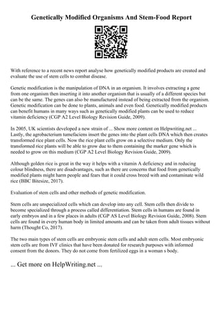 Genetically Modified Organisms And Stem-Food Report
With reference to a recent news report analyse how genetically modified products are created and
evaluate the use of stem cells to combat disease.
Genetic modification is the manipulation of DNA in an organism. It involves extracting a gene
from one organism then inserting it into another organism that is usually of a different species but
can be the same. The genes can also be manufactured instead of being extracted from the organism.
Genetic modification can be done to plants, animals and even food. Genetically modified products
can benefit humans in many ways such as genetically modified plants can be used to reduce
vitamin deficiency (CGP A2 Level Biology Revision Guide, 2009).
In 2005, UK scientists developed a new strain of ... Show more content on Helpwriting.net ...
Lastly, the agrobacterium tumefaciens insert the genes into the plant cells DNA which then creates
transformed rice plant cells. Now the rice plant cells grow on a selective medium. Only the
transformed rice plants will be able to grow due to them containing the marker gene which is
needed to grow on this medium (CGP A2 Level Biology Revision Guide, 2009).
Although golden rice is great in the way it helps with a vitamin A deficiency and in reducing
colour blindness, there are disadvantages, such as there are concerns that food from genetically
modified plants might harm people and fears that it could cross breed with and contaminate wild
rice (BBC Bitesize, 2017).
Evaluation of stem cells and other methods of genetic modification.
Stem cells are unspecialized cells which can develop into any cell. Stem cells then divide to
become specialized through a process called differentiation. Stem cells in humans are found in
early embryos and in a few places in adults (CGP AS Level Biology Revision Guide, 2008). Stem
cells are found in every human body in limited amounts and can be taken from adult tissues without
harm (Thought Co, 2017).
The two main types of stem cells are embryonic stem cells and adult stem cells. Most embryonic
stem cells are from IVF clinics that have been donated for research purposes with informed
consent from the donors. They do not come from fertilized eggs in a woman s body.
... Get more on HelpWriting.net ...
 