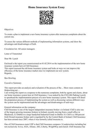 Home Insurance System Essay
Objectives
To create a plan to implement a new home insurance system after numerous complaints about the
current one.
To assess the various different methods of implementing information systems, and show the
advantages and disadvantages of both.
Circulation list: All senior managers
Letter of Transmittal
Dear Mr. Lynch
Enclosed is the report you commissioned on 01.02.2014 on the implementation of the new home
insurance system here at Chill Insurance.
This report assessed the old home insurance system and looks at ways we can improve the
efficiency of the home insurance market once we implement our new system.
Regards,
Ben Dowling.
Executive Summary
This report provides an analysis and evaluation of the process of the ... Show more content on
Helpwriting.net ...
I am writing this report as a response to the numerous complaints, both by agents and clients, about
our home insurance system here at Chill Insurance. I was tasked by the CEO (Mr Padraig Lynch)
to spearhead the implementation process of a new home insurance system. This report will detail
the preparation process of implementing the system as well as discussing various different ways
the system can be implemented and the advantages and disadvantages of said ways.
General information on the company:
Chill Insurance is one of the largest independent insurance broker s in Ireland. Chill is also one
of the largest growing insurance brokers in Ireland, recently moving from a small office in
Blackrock, Co Dublin to a large Sandyford Industrial Estate in Dublin 18. Chill is a 100 percent
Irish Owned insurance broker and is regulated by by the Central Bank of Ireland. Chill Insurance
has been around since 2007, where it was formerly called insureme.ie.
One of Chill Insurances main USP is that Chill Insurance compares 14 underwriters including but
not exclusively Aviva, AXA, Allianz, AIG, Liberty, WrightWay and Zurich. Chill Insurance has
 