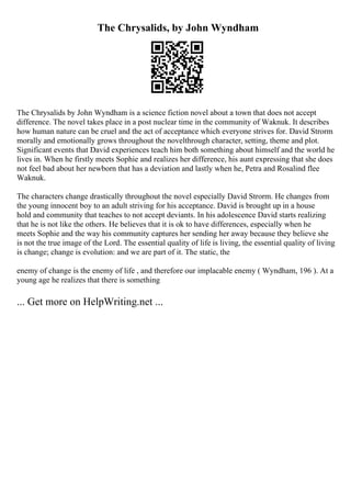 The Chrysalids, by John Wyndham
The Chrysalids by John Wyndham is a science fiction novel about a town that does not accept
difference. The novel takes place in a post nuclear time in the community of Waknuk. It describes
how human nature can be cruel and the act of acceptance which everyone strives for. David Strorm
morally and emotionally grows throughout the novelthrough character, setting, theme and plot.
Significant events that David experiences teach him both something about himself and the world he
lives in. When he firstly meets Sophie and realizes her difference, his aunt expressing that she does
not feel bad about her newborn that has a deviation and lastly when he, Petra and Rosalind flee
Waknuk.
The characters change drastically throughout the novel especially David Strorm. He changes from
the young innocent boy to an adult striving for his acceptance. David is brought up in a house
hold and community that teaches to not accept deviants. In his adolescence David starts realizing
that he is not like the others. He believes that it is ok to have differences, especially when he
meets Sophie and the way his community captures her sending her away because they believe she
is not the true image of the Lord. The essential quality of life is living, the essential quality of living
is change; change is evolution: and we are part of it. The static, the
enemy of change is the enemy of life , and therefore our implacable enemy ( Wyndham, 196 ). At a
young age he realizes that there is something
... Get more on HelpWriting.net ...
 