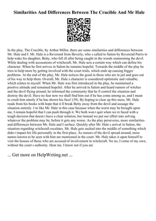Similarities And Differences Between The Crucible And Mr Hale
In the play, The Crucible, by Arthur Miller, there are some similarities and differences between
Mr. Hale and I. Mr. Hale is a Reverend from Beverly, who s called to Salem by Reverend Parris to
help wake his daughter, Betty, who fell ill after being caught in the woods summoning the devil.
While dealing with accusations of witchcraft, Mr. Hale acts a certain way which can define his
character. When he first arrives in Salem he remains hopeful. Towards the middle of the play he
tries to help more by getting involved with the court trials, which ends up causing bigger
problems. At the end of the play, Mr. Hale notices the good in those who are in jail and goes out
of his way to help them. Overall, Mr. Hale s character is considered optimistic and valuable,
which relates to myself. When Mr. Hale was first introduced in the play, he maintained a
positive attitude and remained hopeful. After he arrived in Salem and heard rumors of witches
and the devil flying around, he informed the community that he ll control the situation and
destroy the devil. Have no fear now we shall find him out if he has come among us, and I mean
to crush him utterly if he has shown his face! (39). By hoping to clear up this mess, Mr. Hale
reads from his books with hope that it ll break Betty away from the devil and assuage the
situation entirely. I m like Mr. Hale in this case because when the worst may be brought upon
me, I remain hopeful that I can push through it. We both won t quit when we re faced with a
tough decision that doesn t have a clear solution, but instead we put our effort into solving
whatever the problem may be, before it gets any worse. As the play perseveres, more similarities
and differences between Mr. Hale and I surface. Quickly after Mr. Hale s arrival in Salem, the
situation regarding witchcraft escalates. Mr. Hale gets sucked into the middle of something which
didn t impact his life personally in the first place. As rumors of the devil spread around, more
names known to be seen with him are mentioned in the court. Mr. Hale takes it upon himself to
visit the houses of those who are accused of involvement in witchcraft. No no, I come of my own,
without the court s authority. Hear me. I know not if you are
... Get more on HelpWriting.net ...
 