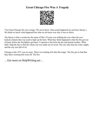Great Chicago Fire Was A Tragedy
T he Great Chicago fire was a tragic. We never knew what actual happened we just have theory s.
We think we know what happened but what we do know was why it was so fierce.
The theory is that a women by the name of Mrs. O Leary was milking her cow when the cow
kicked a lantern that was used to light up the barn. What they think happened is that the fire got out
of hand, before the firefighters got there. It spread so fast from the dry and humid weather. What
didn t help the fact is that the whole city was made out of wood. The city only had one water supply
and the city was full of oil.
Chicago in the 1871 was no more. There was nothing left after this tragic. The fire got so bad that
they had a warning bell went off. The fire
... Get more on HelpWriting.net ...
 