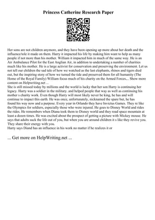 Princess Catherine Research Paper
Her sons are not children anymore, and they have been opening up more about her death and the
influence/tole it made on them. Harry it impacted his life by making him want to help as many
people if not more than his mother. William it impacted him in much of the same way. He is an
Air Ambulance Pilot for the East Anglian Air, in addition to undertaking a number of charities
much like his mother. He is a large activist for conservation and preserving the environment. Let us
not tell our children the sad tale of how we watched as the last elephants, rhinos and tigers died
out, but the inspiring story of how we turned the tide and preserved them for all humanity (The
Home of the Royal Family) William focus much of his charity on the Armed Forces.... Show more
content on Helpwriting.net ...
She is still missed today by millions and the world is lucky that her son Harry is continuing her
legacy. Harry was a soldier in the military. and helped people that way as well as continuing his
mother s charity work. Even though Harry will most likely never be king, he has and will
continue to impact this earth. He was once, unfortunately, nicknamed the spare but, he has
found his way now and a purpose. Every year in Orlando they have Invictus Games. They re like
the Olympics for soldiers, especially those who were injured. He goes to Disney World and rides
the rides. He remembers when Diana took them to Disney world and they road space mountain at
least a dozen times. He was excited about the prospect of getting a picture with Mickey mouse. He
says that adults suck the life out of you, but when you are around children it s like they revive you.
They share their energy with you.
Harry says Diand has an influence in his work no matter if he realizes it or
... Get more on HelpWriting.net ...
 