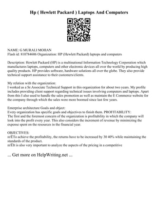 Hp ( Hewlett Packard ) Laptops And Computers
NAME: G MURALI MOHAN
Flash id: 810784606 Organization: HP (Hewlett Packard) laptops and computers
Description: Hewlett Packard (HP) is a multinational Information Technology Corporation which
manufactures laptops, computers and other electronic devices all over the world by producing high
quality products. HP provides software, hardware solutions all over the globe. They also provide
technical support assistance to their customers/clients.
My relation with the organization:
I worked as a Sr.Associate Technical Support in this organization for about two years. My profile
includes providing client support regarding technical issues involving computers and laptops. Apart
from this I also used to handle the sales promotion as well as maintain the E Commerce website for
the company through which the sales were more boomed since last few years.
Enterprise architecture Goals and object:
Every organization has specific goals and objectives to finish them. PROFITABILITY:
The first and the foremost concern of the organization is profitability in which the company will
look into the profit every year. This also considers the increment of revenue by minimizing the
expense spent on the resources in the financial year.
OBJECTIVES:
пѓЁTo achieve the profitability, the returns have to be increased by 30 40% while maintaining the
standards of the product.
пѓЁIt is also very important to analyze the aspects of the pricing in a competitive
... Get more on HelpWriting.net ...
 