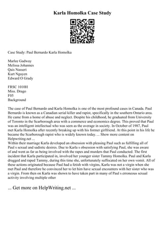 Karla Homolka Case Study
Case Study: Paul Bernardo Karla Homolka
Marlee Gadway
Melissa Johannes
Qais Nasseri
Kurt Nguyen
Edward O Grady
FRSC 1010H
Miss. Drago
F05
Background
The case of Paul Bernardo and Karla Homolka is one of the most profound cases in Canada. Paul
Bernardo is known as a Canadian serial killer and rapist, specifically in the southern Ontario area.
He came from a home of abuse and neglect. Despite his childhood, he graduated from University
of Toronto in the Scarborough area with a commerce and economics degree. This proved that Paul
was an intelligent intellectual who was seen as the average in society. In October of 1987, Paul
met Karla Homolka after recently breaking up with his former girlfriend. At this point in his life he
became the Scarborough rapist who is widely known today. ... Show more content on
Helpwriting.net ...
Within their marriage Karla developed an obsession with pleasing Paul such as fulfilling all of
Paul s sexual and sadistic desires. Due to Karla s obsession with satisfying Paul, she was aware
of and went as far as being involved with the rapes and murders that Paul conducted. The first
incident that Karla participated in, involved her younger sister Tammy Homolka. Paul and Karla
drugged and raped Tammy, during this time she, unfortunately suffocated on her own vomit. All of
these actions originated because Paul had a fetish with virgins, Karla was not a virgin when she
met Paul and therefore he convinced her to let him have sexual encounters with her sister who was
a virgin. From then on Karla was shown to have taken part in many of Paul s erroneous sexual
activity involving multiple other
... Get more on HelpWriting.net ...
 