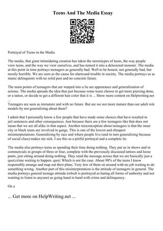 Teens And The Media Essay
Portrayal of Teens in the Media
The media, that giant intimidating creation has taken the stereotypes of teens, the way people
view teens, and the way we view ourselves, and has turned it into a delusional monster. The media
at this point in time portrays teenagers as generally bad. Well to be honest, not generally bad, but
mostly horrible. We are seen as the cause for alarmand trouble in society. The media portrays us as
manic delinquents with no solid past and no concrete future.
The main points of teenagers that are warped into a lie are appearance and generalization of
actions. The media spreads the idea that just because some teens choose to get more piercing done,
or a tattoo, or decide to get a different hair color that it is ... Show more content on Helpwriting.net
...
Teenagers are seen as immature and with no future. But are we not more mature than our adult role
models by not generalizing about them?
I admit that I personally know a few people that have made some choices that have resulted in
jail sentences and other consequences. Just because there are a few teenagers like that does not
mean that we are all alike in that aspect. Another misconception about teenagers is that the inner
city or black teens are involved in gangs. This is one of the lowest and cheapest
misinterpretations. Generalizing by race and where people live (and in turn generalizing because
of social class) makes me sick. I see this as a pitiful portrayal and a complete lie.
The media also portrays teens as spending their time doing nothing. They put us in shows and in
commercials in groups of three or four, complete with the previously discussed tattoos and loose
pants, just sitting around doing nothing. They send the message across that we are basically just a
quot;crime waiting to happen. quot; Which is not the case. About 98% of the teens I know
responsibly arrange and map out their plans. Very few of them sit around with no job waiting to do
something wrong. Another part of this misinterpretation is the attitude of teenagers in general. The
media portrays general teenage attitude (which is portrayed as hating all forms of authority and not
wanting to listen to anyone) as going hand in hand with crime and delinquency.
On a
... Get more on HelpWriting.net ...
 