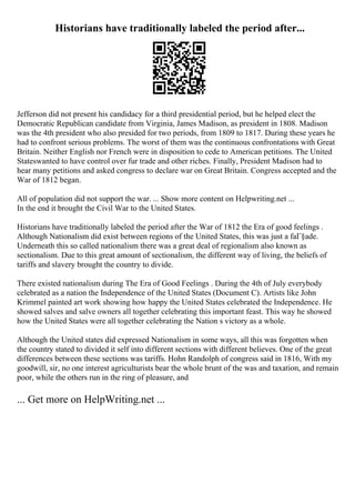 Historians have traditionally labeled the period after...
Jefferson did not present his candidacy for a third presidential period, but he helped elect the
Democratic Republican candidate from Virginia, James Madison, as president in 1808. Madison
was the 4th president who also presided for two periods, from 1809 to 1817. During these years he
had to confront serious problems. The worst of them was the continuous confrontations with Great
Britain. Neither English nor French were in disposition to cede to American petitions. The United
Stateswanted to have control over fur trade and other riches. Finally, President Madison had to
hear many petitions and asked congress to declare war on Great Britain. Congress accepted and the
War of 1812 began.
All of population did not support the war. ... Show more content on Helpwriting.net ...
In the end it brought the Civil War to the United States.
Historians have traditionally labeled the period after the War of 1812 the Era of good feelings .
Although Nationalism did exist between regions of the United States, this was just a faГ§ade.
Underneath this so called nationalism there was a great deal of regionalism also known as
sectionalism. Due to this great amount of sectionalism, the different way of living, the beliefs of
tariffs and slavery brought the country to divide.
There existed nationalism during The Era of Good Feelings . During the 4th of July everybody
celebrated as a nation the Independence of the United States (Document C). Artists like John
Krimmel painted art work showing how happy the United States celebrated the Independence. He
showed salves and salve owners all together celebrating this important feast. This way he showed
how the United States were all together celebrating the Nation s victory as a whole.
Although the United states did expressed Nationalism in some ways, all this was forgotten when
the country stated to divided it self into different sections with different believes. One of the great
differences between these sections was tariffs. Hohn Randolph of congress said in 1816, With my
goodwill, sir, no one interest agriculturists bear the whole brunt of the was and taxation, and remain
poor, while the others run in the ring of pleasure, and
... Get more on HelpWriting.net ...
 