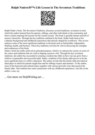 Ralph NaderвЂ™s Life Lesson in The Seventeen Traditions
Ralph Nader s book, The Seventeen Traditions, discusses several traditions, seventeen in total,
which the author learned from his parents, siblings, and other individuals in the community and
draws certain inspiring life lessons for the current society. The book is genially human and full of
sensory chronicles. Through the key traditions outlined in the book, Nader looks back at his
Lebanese background and childhood experiences that directly shaped his worldview. This review
analyses some of the most significant traditions in the book such as familytable, independent
thinking, health, and business. These key traditions will also be vital in discussing the strengths
and weaknesses of the book.
Nader s book has really achieved its principal purpose, which is to educate the society on some of
the values and traditions that are vital in shaping a person s life. Through his key seventeen
traditions, the author has succeeded in creating a modern day fable on how one can grow from a
child to a responsible and successful adult. Nader s tradition of the family table proves to be the
most significant base in a child s education. The author reveals that the family table provided an
ideal place in which his parents taught him and his siblings respect and manners. To the author,
most of the historical and cultural topics together with various proverbs were discussed at the
family table. This tradition has some connections with my childhood experiences. Just like in the
author s case, my
... Get more on HelpWriting.net ...
 