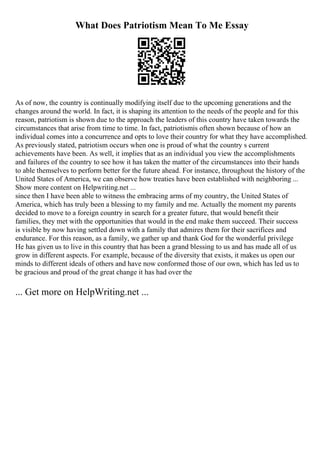 What Does Patriotism Mean To Me Essay
As of now, the country is continually modifying itself due to the upcoming generations and the
changes around the world. In fact, it is shaping its attention to the needs of the people and for this
reason, patriotism is shown due to the approach the leaders of this country have taken towards the
circumstances that arise from time to time. In fact, patriotismis often shown because of how an
individual comes into a concurrence and opts to love their country for what they have accomplished.
As previously stated, patriotism occurs when one is proud of what the country s current
achievements have been. As well, it implies that as an individual you view the accomplishments
and failures of the country to see how it has taken the matter of the circumstances into their hands
to able themselves to perform better for the future ahead. For instance, throughout the history of the
United States of America, we can observe how treaties have been established with neighboring ...
Show more content on Helpwriting.net ...
since then I have been able to witness the embracing arms of my country, the United States of
America, which has truly been a blessing to my family and me. Actually the moment my parents
decided to move to a foreign country in search for a greater future, that would benefit their
families, they met with the opportunities that would in the end make them succeed. Their success
is visible by now having settled down with a family that admires them for their sacrifices and
endurance. For this reason, as a family, we gather up and thank God for the wonderful privilege
He has given us to live in this country that has been a grand blessing to us and has made all of us
grow in different aspects. For example, because of the diversity that exists, it makes us open our
minds to different ideals of others and have now conformed those of our own, which has led us to
be gracious and proud of the great change it has had over the
... Get more on HelpWriting.net ...
 