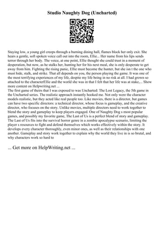 Studio Naughty Dog (Uncharted)
Staying low, a young girl creeps through a burning dining hall, flames block her only exit. She
hears a gentle, soft spoken voice call out into the room, Ellie... Her name from his lips sends
terror through her body. The voice, at one point, Ellie thought she could trust in a moment of
desperation, but now, as he stalks her, hunting her for his next meal, she is only desperate to get
away from him. Fighting the rising panic, Ellie must become the hunter, but she isn t the one who
must hide, stalk, and strike. That all depends on you, the person playing the game. It was one of
the most terrifying experiences of my life, despite my life being in no risk at all. I had grown so
attached to the characterEllie and the world she was in that I felt that her life was at stake,... Show
more content on Helpwriting.net ...
The first game of theirs that I was exposed to was Uncharted: The Lost Legacy, the 5th game in
the Uncharted series. The realistic approach instantly hooked me. Not only were the character
models realistic, but they acted like real people too. Like movies, there is a director, but games
can have two specific directors: a technical director, whose focus is gameplay, and the creative
director, who focuses on the story. Unlike movies, multiple directors need to work together to
blend the story and gameplay to keep players engaged. One of Naughty Dog s most popular
games, and possibly my favorite game, The Last of Us is a perfect blend of story and gameplay.
The Last of Us fits into the survival horror genre in a zombie apocalypse scenario, limiting the
player s resources to fight and defend themselves which works effectively within the story. It
develops every character thoroughly, even minor ones, as well as their relationships with one
another. Gameplay and story work together to explain why the world they live in is so brutal, and
why characters work so hard to
... Get more on HelpWriting.net ...
 