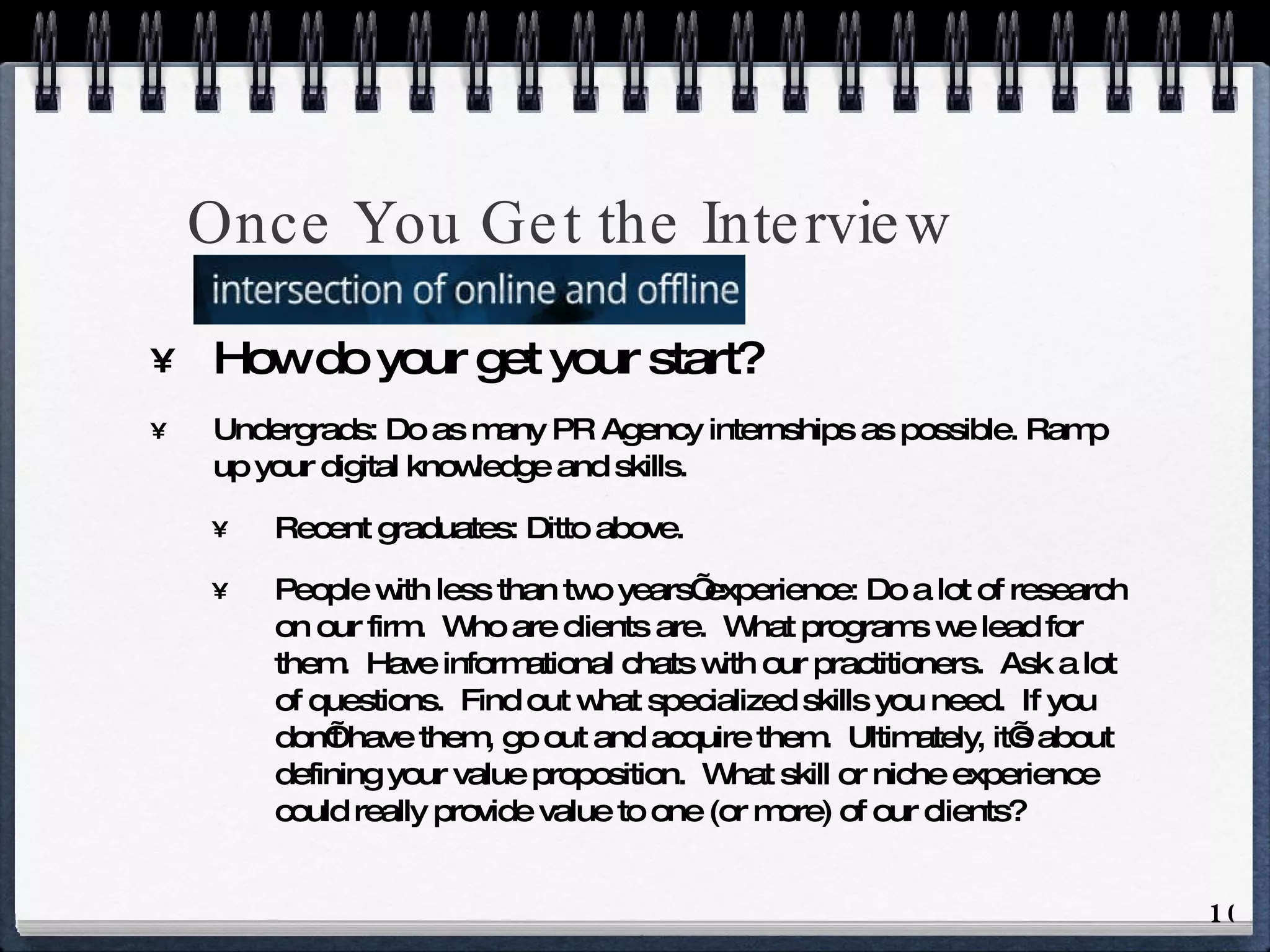 Once You Get the Interview How do your get your start? Undergrads: Do as many PR Agency internships as possible. Ramp up your digital knowledge and skills. Recent graduates: Ditto above. People with less than two years’ experience: Do a lot of research on our firm.  Who are clients are.  What programs we lead for them.  Have informational chats with our practitioners.  Ask a lot of questions.  Find out what specialized skills you need.  If you don’t have them, go out and acquire them.  Ultimately, it’s about defining your value proposition.  What skill or niche experience could really provide value to one (or more) of our clients? 