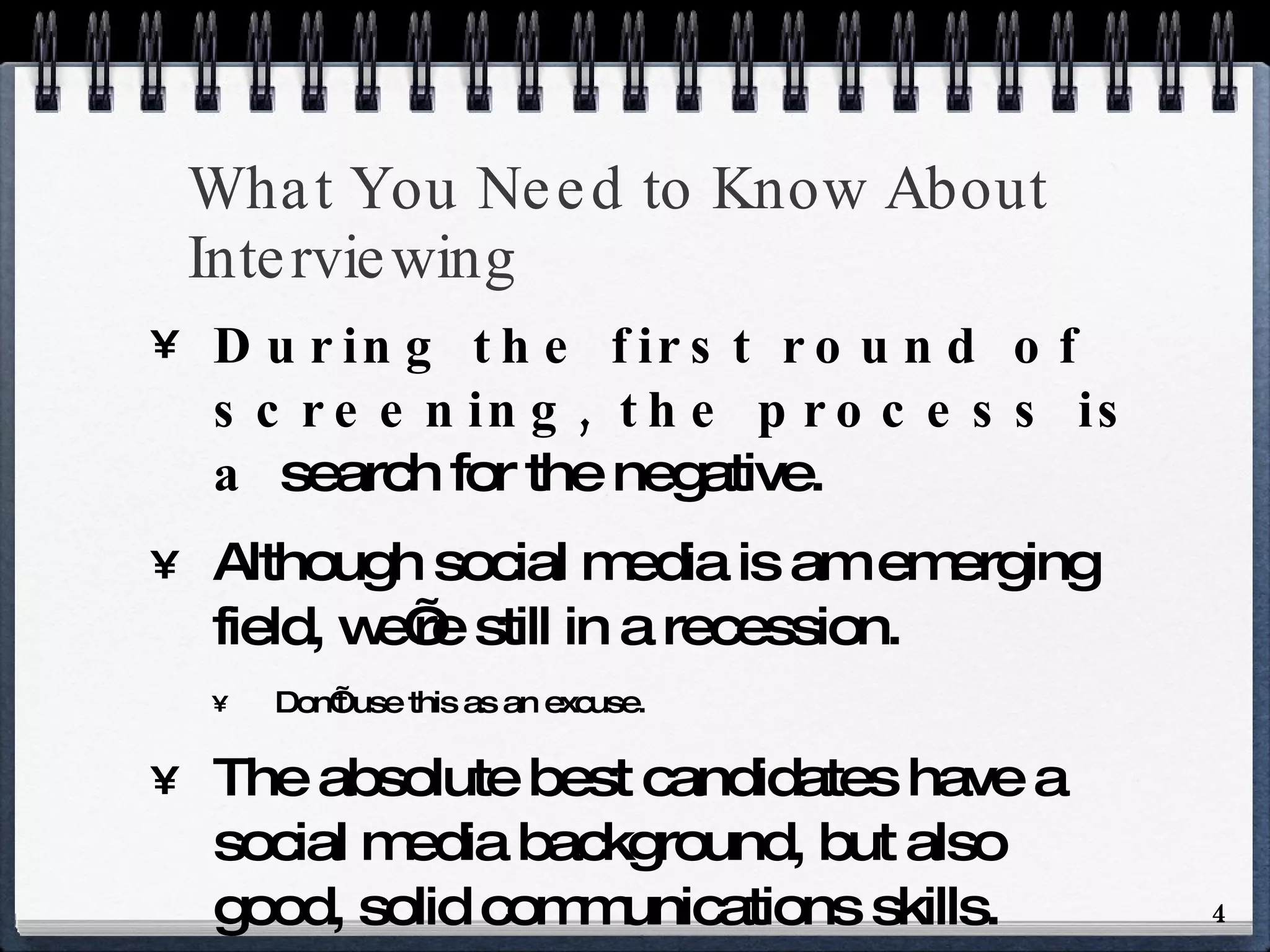 What You Need to Know About Interviewing During the first round of screening, the process is a  search for the negative. Although social media is am emerging field, we’re still in a recession. Don’t use this as an excuse. The absolute best candidates have a social media background, but also good, solid communications skills. Have the ability to tell a good, coherent story 