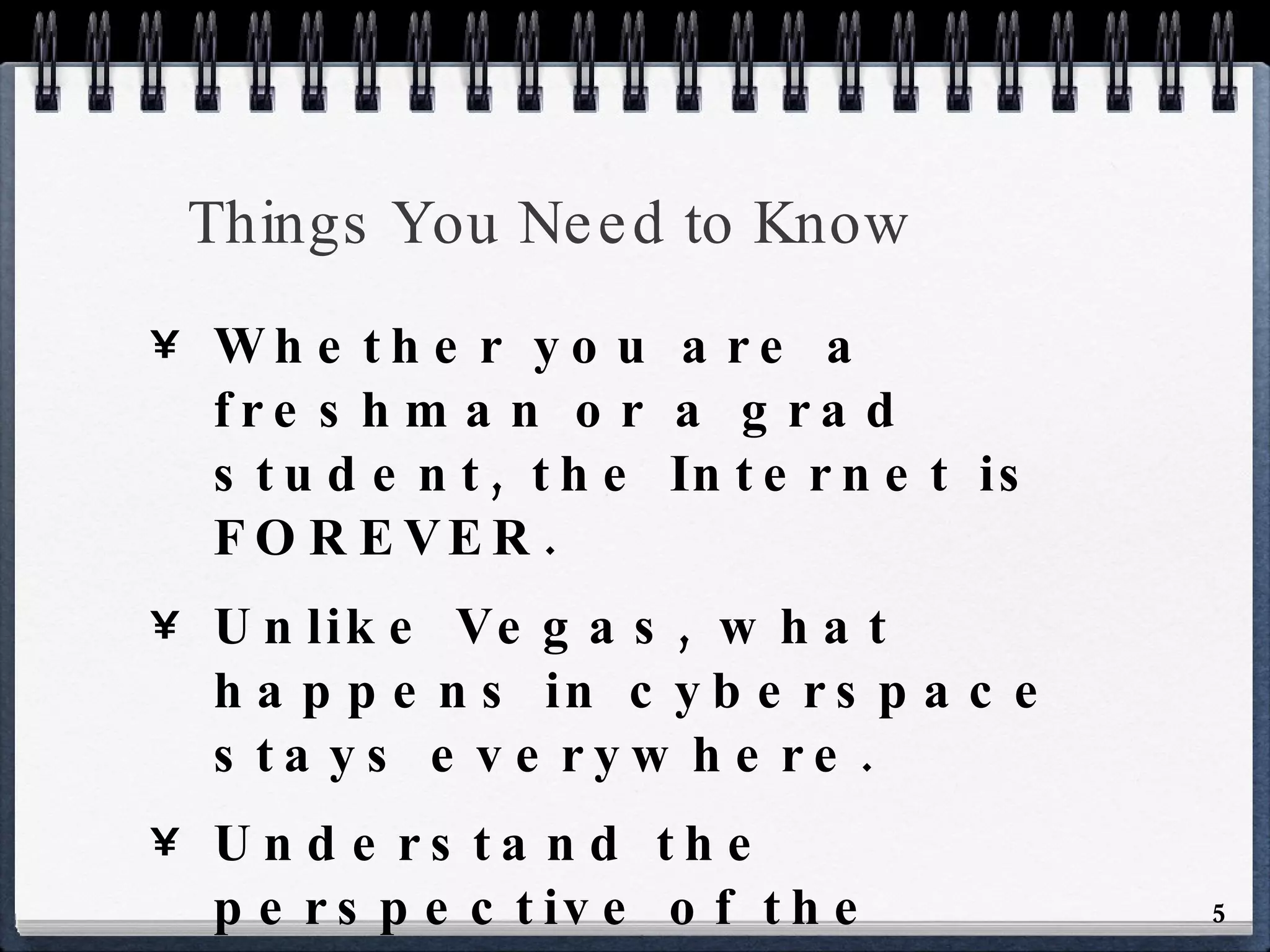 Things You Need to Know Whether you are a freshman or a grad student, the Internet is FOREVER. Unlike Vegas, what happens in cyberspace stays everywhere. Understand the perspective of the employer - kegstands are ok in college, but not in the workplace. 