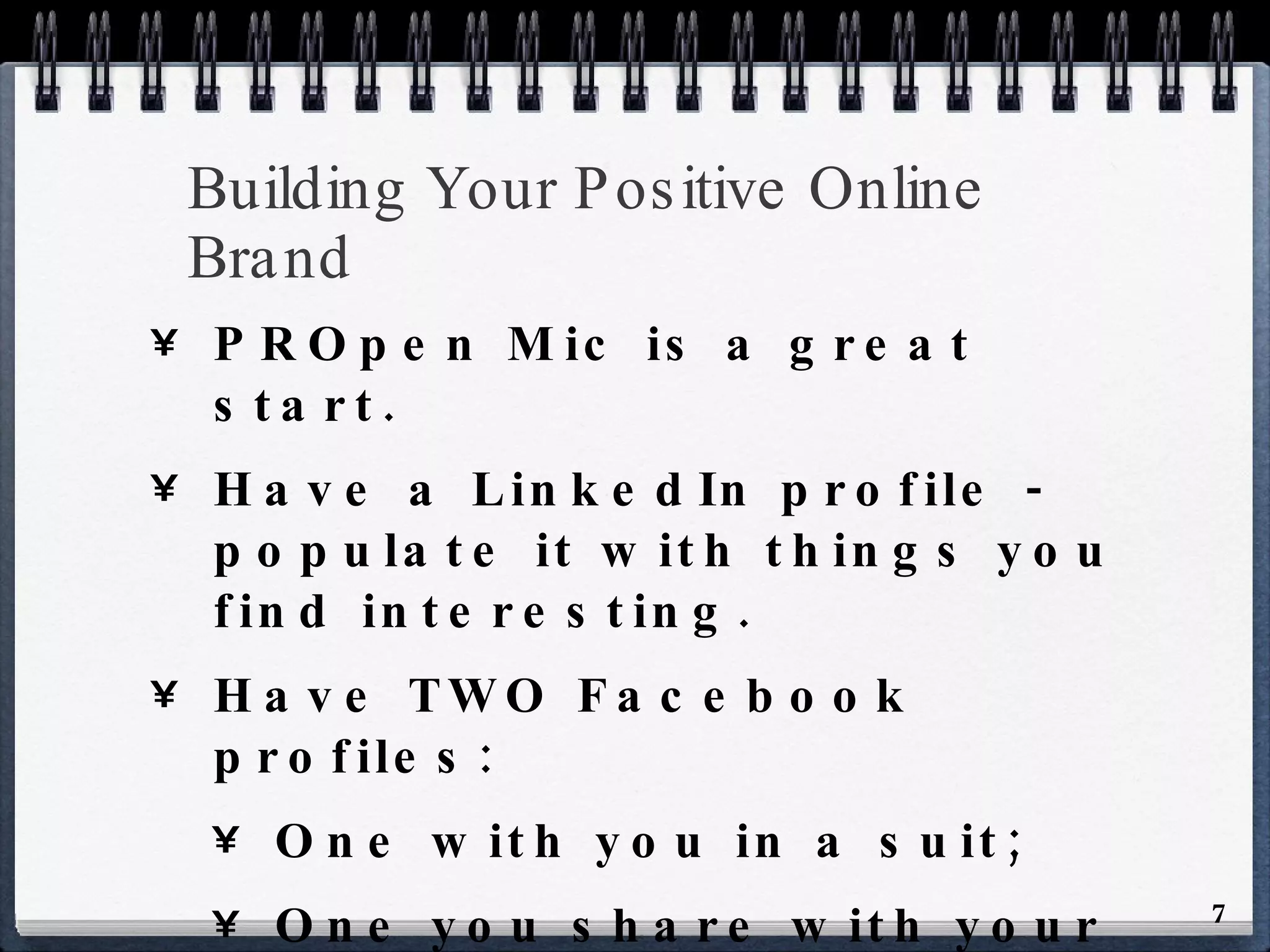 Building Your Positive Online Brand PROpen Mic is a great start. Have a LinkedIn profile - populate it with things you find interesting. Have TWO Facebook profiles: One with you in a suit; One you share with your friends. Check Facebook’s privacy settings. 
