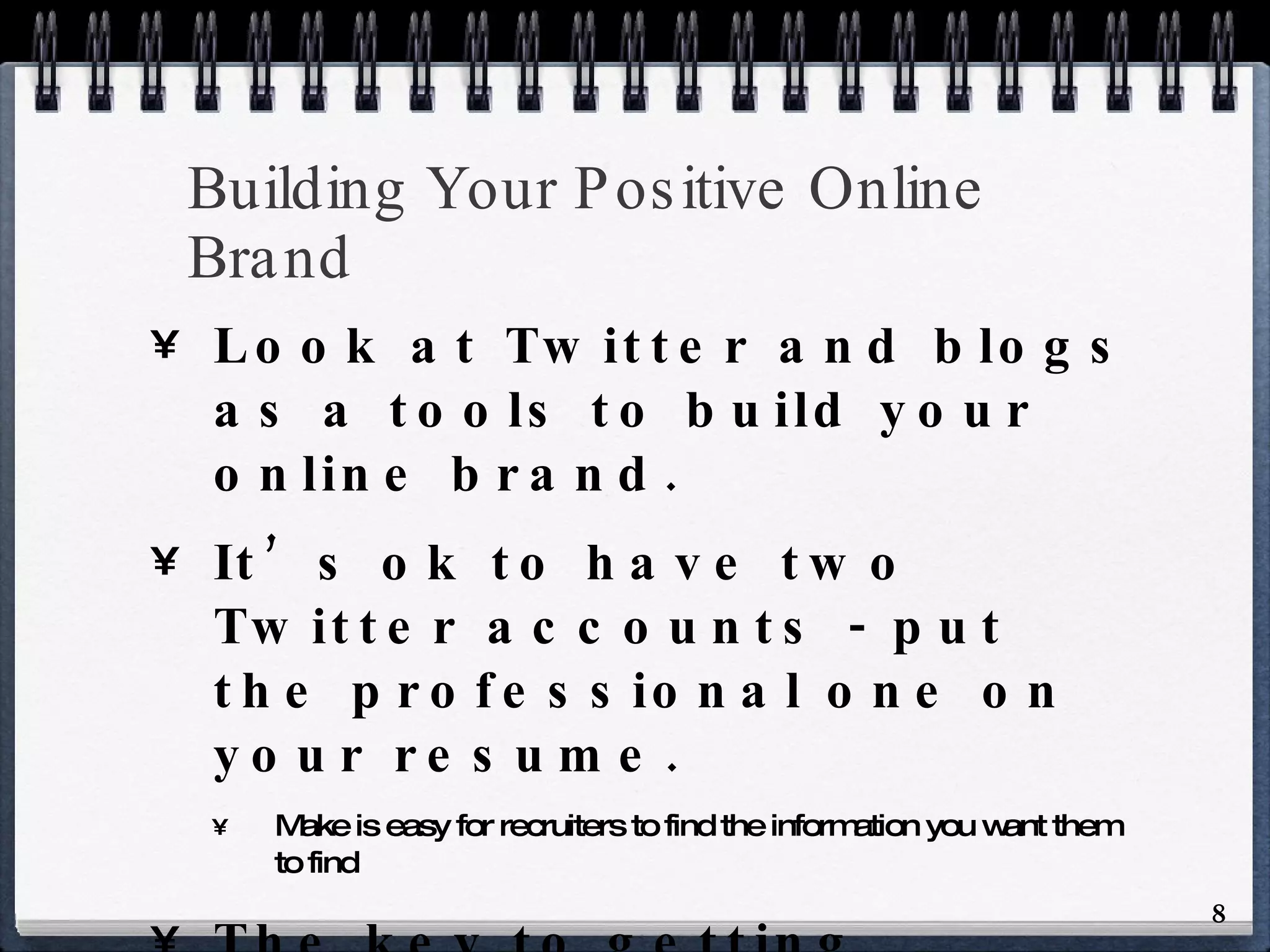 Building Your Positive Online Brand Look at Twitter and blogs as a tools to build your online brand. It’s ok to have two Twitter accounts - put the professional one on your resume. Make is easy for recruiters to find the information you want them to find The key to getting followers on Twitter or on your own blog is lurk, read, do your homework and have something to say. 