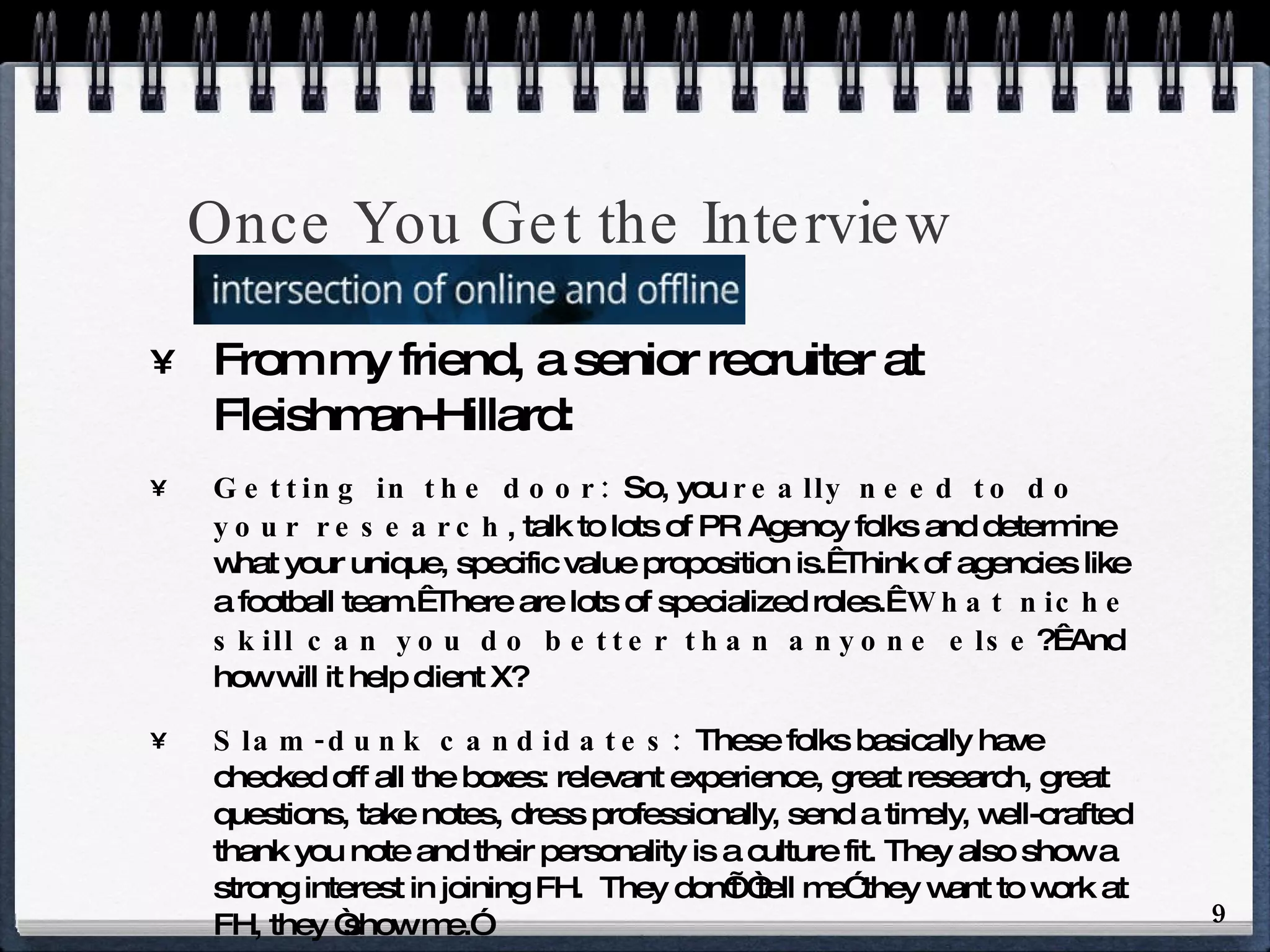 Once You Get the Interview From my friend, a senior recruiter at Fleishman-Hillard: Getting in the door:  So, you  really need to do your research , talk to lots of PR Agency folks and determine what your unique, specific value proposition is.  Think of agencies like a football team.  There are lots of specialized roles.   What niche skill can you do better than anyone else ?  And how will it help client X? Slam-dunk candidates:  These folks basically have checked off all the boxes: relevant experience, great research, great questions, take notes, dress professionally, send a timely, well-crafted thank you note and their personality is a culture fit. They also show a strong interest in joining FH.  They don’t “tell me” they want to work at FH, they “show me.” If you don’t have them, go out and acquire them.  