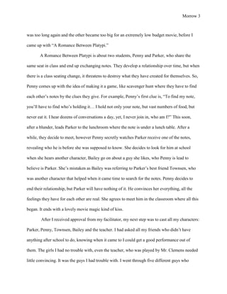 Morrow 3



was too long again and the other became too big for an extremely low budget movie, before I

came up with “A Romance Between Platypi.”

       A Romance Between Platypi is about two students, Penny and Parker, who share the

same seat in class and end up exchanging notes. They develop a relationship over time, but when

there is a class seating change, it threatens to destroy what they have created for themselves. So,

Penny comes up with the idea of making it a game, like scavenger hunt where they have to find

each other’s notes by the clues they give. For example, Penny’s first clue is, “To find my note,

you’ll have to find who’s holding it… I hold not only your note, but vast numbers of food, but

never eat it. I hear dozens of conversations a day, yet, I never join in, who am I?” This soon,

after a blunder, leads Parker to the lunchroom where the note is under a lunch table. After a

while, they decide to meet, however Penny secretly watches Parker receive one of the notes,

revealing who he is before she was supposed to know. She decides to look for him at school

when she hears another character, Bailey go on about a guy she likes, who Penny is lead to

believe is Parker. She’s mistaken as Bailey was referring to Parker’s best friend Townsen, who

was another character that helped when it came time to search for the notes. Penny decides to

end their relationship, but Parker will have nothing of it. He convinces her everything, all the

feelings they have for each other are real. She agrees to meet him in the classroom where all this

began. It ends with a lovely movie magic kind of kiss.

        After I received approval from my facilitator, my next step was to cast all my characters:

Parker, Penny, Townsen, Bailey and the teacher. I had asked all my friends who didn’t have

anything after school to do, knowing when it came to I could get a good performance out of

them. The girls I had no trouble with, even the teacher, who was played by Mr. Clemens needed

little convincing. It was the guys I had trouble with. I went through five different guys who
 