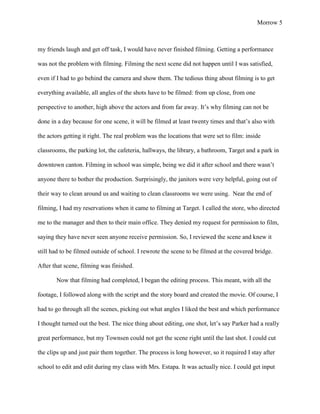 Morrow 5



my friends laugh and get off task, I would have never finished filming. Getting a performance

was not the problem with filming. Filming the next scene did not happen until I was satisfied,

even if I had to go behind the camera and show them. The tedious thing about filming is to get

everything available, all angles of the shots have to be filmed: from up close, from one

perspective to another, high above the actors and from far away. It’s why filming can not be

done in a day because for one scene, it will be filmed at least twenty times and that’s also with

the actors getting it right. The real problem was the locations that were set to film: inside

classrooms, the parking lot, the cafeteria, hallways, the library, a bathroom, Target and a park in

downtown canton. Filming in school was simple, being we did it after school and there wasn’t

anyone there to bother the production. Surprisingly, the janitors were very helpful, going out of

their way to clean around us and waiting to clean classrooms we were using. Near the end of

filming, I had my reservations when it came to filming at Target. I called the store, who directed

me to the manager and then to their main office. They denied my request for permission to film,

saying they have never seen anyone receive permission. So, I reviewed the scene and knew it

still had to be filmed outside of school. I rewrote the scene to be filmed at the covered bridge.

After that scene, filming was finished.

       Now that filming had completed, I began the editing process. This meant, with all the

footage, I followed along with the script and the story board and created the movie. Of course, I

had to go through all the scenes, picking out what angles I liked the best and which performance

I thought turned out the best. The nice thing about editing, one shot, let’s say Parker had a really

great performance, but my Townsen could not get the scene right until the last shot. I could cut

the clips up and just pair them together. The process is long however, so it required I stay after

school to edit and edit during my class with Mrs. Estapa. It was actually nice. I could get input
 