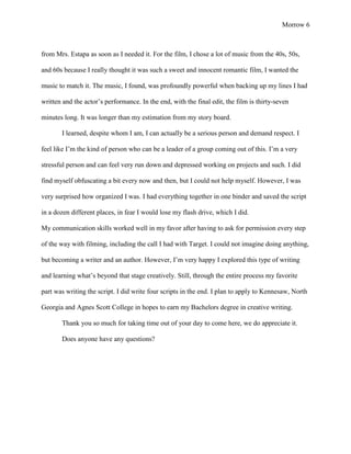 Morrow 6



from Mrs. Estapa as soon as I needed it. For the film, I chose a lot of music from the 40s, 50s,

and 60s because I really thought it was such a sweet and innocent romantic film, I wanted the

music to match it. The music, I found, was profoundly powerful when backing up my lines I had

written and the actor’s performance. In the end, with the final edit, the film is thirty-seven

minutes long. It was longer than my estimation from my story board.

       I learned, despite whom I am, I can actually be a serious person and demand respect. I

feel like I’m the kind of person who can be a leader of a group coming out of this. I’m a very

stressful person and can feel very run down and depressed working on projects and such. I did

find myself obfuscating a bit every now and then, but I could not help myself. However, I was

very surprised how organized I was. I had everything together in one binder and saved the script

in a dozen different places, in fear I would lose my flash drive, which I did.

My communication skills worked well in my favor after having to ask for permission every step

of the way with filming, including the call I had with Target. I could not imagine doing anything,

but becoming a writer and an author. However, I’m very happy I explored this type of writing

and learning what’s beyond that stage creatively. Still, through the entire process my favorite

part was writing the script. I did write four scripts in the end. I plan to apply to Kennesaw, North

Georgia and Agnes Scott College in hopes to earn my Bachelors degree in creative writing.

       Thank you so much for taking time out of your day to come here, we do appreciate it.

       Does anyone have any questions?
 