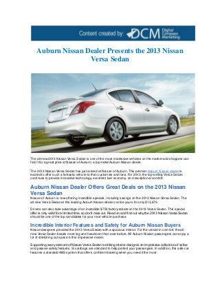 Auburn Nissan Dealer Presents the 2013 Nissan
                   Versa Sedan




The all-new 2013 Nissan Versa Sedan is one of the most impressive vehicles on the market and shoppers can
find it for a great price at Nissan of Auburn, a top-rated Auburn Nissan dealer.

The 2013 Nissan Versa Sedan has just arrived at Nissan of Auburn. This premier Auburn Nissan dealer is
excited to offer such a fantastic vehicle to their customers and fans. For 2013, the top -selling Versa Sedan
continues to provide innovative technology, e xcellent fuel economy, an d exceptional comfort.

Auburn Nissan Dealer Offers Great Deals on the 2013 Nissan
Versa Sedan
Nissan of Auburn is now offering incredible specials, including savings on the 2013 Nissan Versa Sedan. The
all-new Versa Sedan at this leading Auburn Nissan dealer can be yours for only $13,679.

Drivers can also take advantage of an incredible $750 factory rebate on the 2013 Versa Sedan. This special
offer is only valid for a limited time, so don’t miss out. Read on and find out why the 2013 Nissan Versa Sedan
should be one of the top candidates for your next vehicle purchase.

Incredible Interior Features and Safety for Auburn Nissan Buyers
Nissan designers provided the 2013 Versa Sedan with a spacious interior. For the utmost in comfort, the all -
new Versa Sedan boasts more leg and headroom than ever before. All Auburn Nissan passengers can enjoy a
lot of stretching out space in this impressive model.

Supporting every element of Nissan Versa Sedan’s striking interior design is an impressive collection of active
and passive safety features. Six airbags are standard to help protect your passengers. In addition, this safe car
features a standard ABS system that offers confident braking when you need it the most.
 