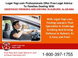 With Legal-Yogi.com,
Finding Lawyers That
Specialize In Underage
Drinking And Driving
Defense In Auburn, AL
Is Easy and Free!
Free Help And Legal Advice Is Just
A Phone Call Away 24/7 1-800-397-1755
Legal-Yogi.com Professionals Offer Free Legal Advice
To Families Dealing With
UNDERAGE DRINKING AND DRIVING IN AUBURN, ALABAMA
 