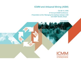 ICMM and Artisanal Mining (ASM) Oct 06-12, 2008 8 th  Annual CASM Conference  Presentation at the “Managing the Interface between LSM and ASM” Brasilia, Brazil  Toni Aubynn 