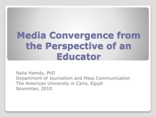 Media Convergence from
the Perspective of an
Educator
Naila Hamdy, PhD
Department of Journalism and Mass Communication
The American University in Cairo, Egypt
November, 2010
 