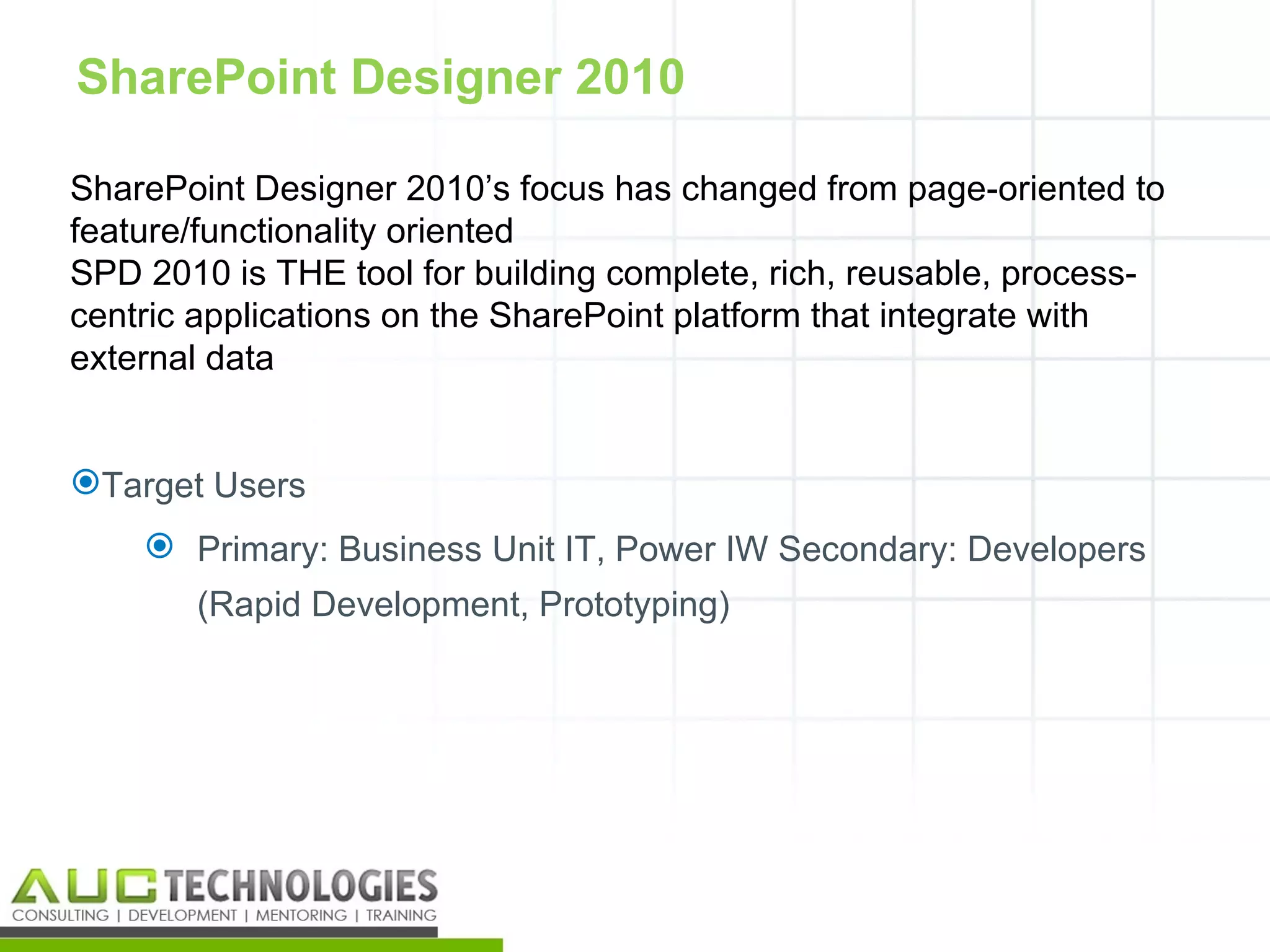 SharePoint Designer 2010

SharePoint Designer 2010’s focus has changed from page-oriented to
feature/functionality oriented
SPD 2010 is THE tool for building complete, rich, reusable, process-
centric applications on the SharePoint platform that integrate with
external data


Target Users
     Primary: Business Unit IT, Power IW Secondary: Developers
       (Rapid Development, Prototyping)




                                                                   16
 