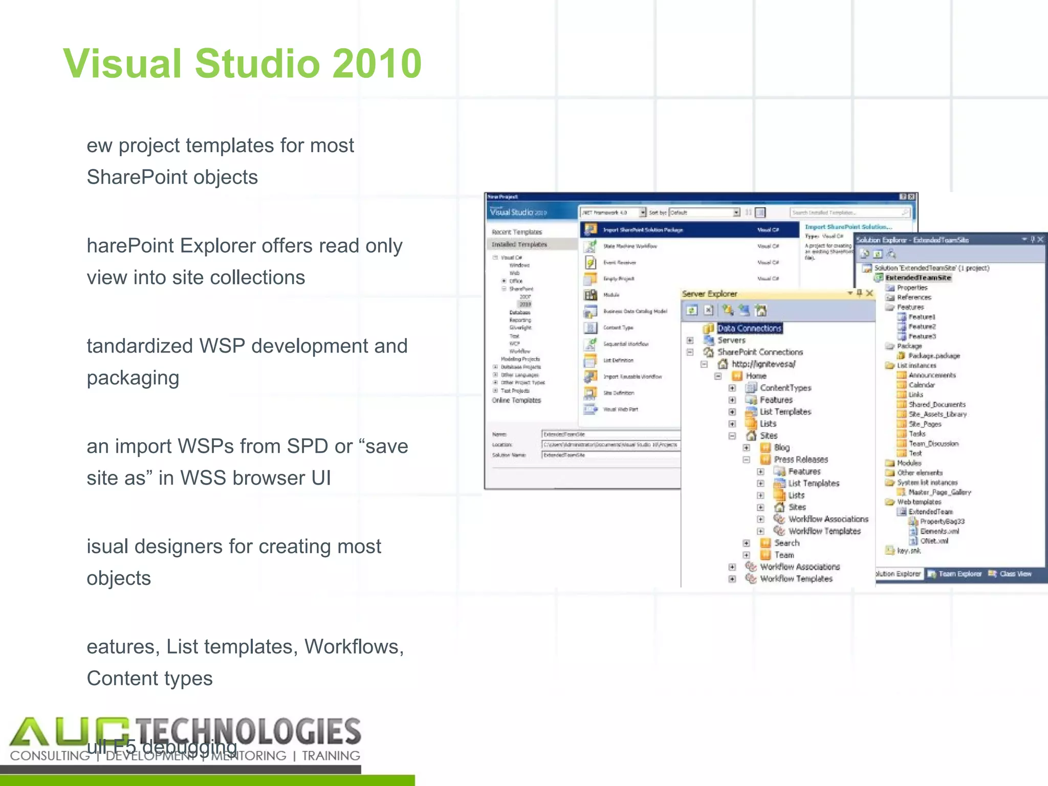 Visual Studio 2010
 ew project templates for most
 SharePoint objects


 harePoint Explorer offers read only
 view into site collections


 tandardized WSP development and
 packaging


 an import WSPs from SPD or “save
 site as” in WSS browser UI


 isual designers for creating most
 objects


 eatures, List templates, Workflows,
 Content types


 ull F5 debugging
                                       19
 