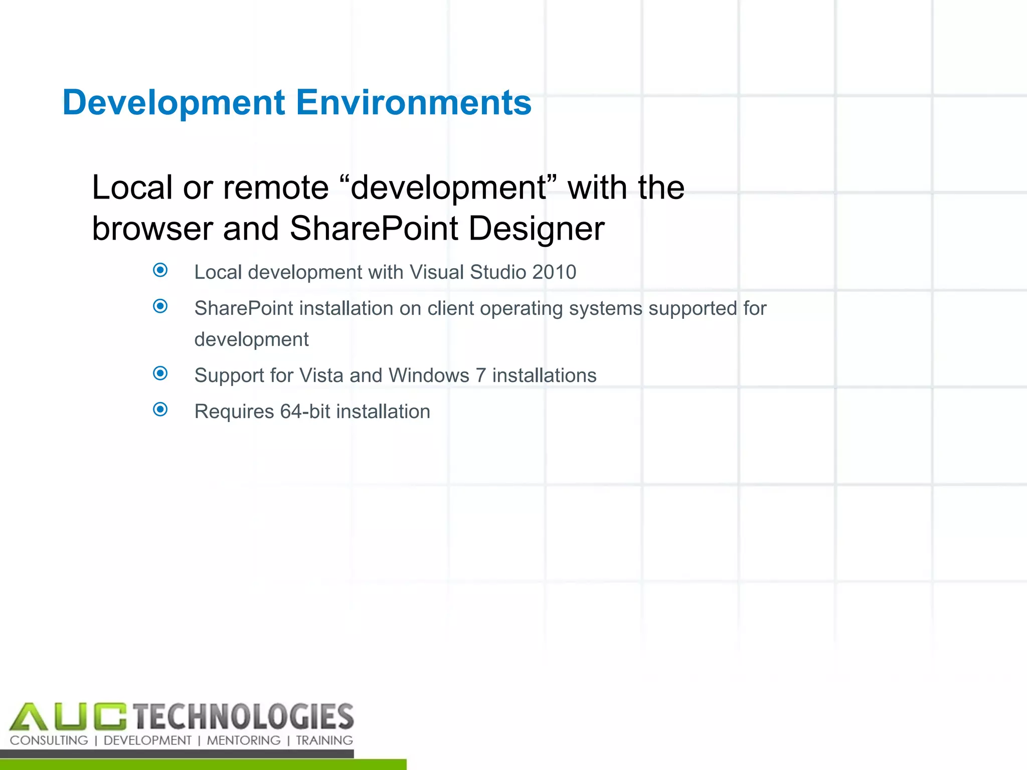 Development Environments

 Local or remote “development” with the
 browser and SharePoint Designer
       Local development with Visual Studio 2010
       SharePoint installation on client operating systems supported for
        development
       Support for Vista and Windows 7 installations
       Requires 64-bit installation




                                                                            20
 