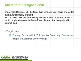 SharePoint Designer 2010

SharePoint Designer 2010’s focus has changed from page-oriented to
feature/functionality oriented
SPD 2010 is THE tool for building complete, rich, reusable, process-
centric applications on the SharePoint platform that integrate with
external data


Target Users
     Primary: Business Unit IT, Power IW Secondary: Developers
       (Rapid Development, Prototyping)




                                                                   16
 