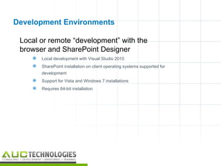 Development Environments

 Local or remote “development” with the
 browser and SharePoint Designer
       Local development with Visual Studio 2010
       SharePoint installation on client operating systems supported for
        development
       Support for Vista and Windows 7 installations
       Requires 64-bit installation




                                                                            20
 
