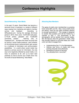 Conference Highlights


Social Networking / New Media                          Attracting New Members

In the past 10 years, Social Media has become a
dominant force in business in a variety of different   The aging of credit union membership is a growing
ways ranging from marketing and sales to member        trend, since 69% are 55+. Now, many credit unions
service     and    feedback.         According    to   are asking: “How can we make ourselves relevant
                                                       to younger generations?” This voyage is designed
AllFacebook.com, “during the average 20-minute
                                                       to answer that question and will be hosted by a
period in 2010, there were: 15,870,000 wall posts,     member of Gen Y. The elusiveness of this
2,716,00 photos uploaded and 10,208,000                demographic will be tackled from several angles.
comments       posted,”       referring    only   to   We will discuss what this generation needs, what
Facebook.Com. Numbers like these are proof that        they actually respond to and what steps your credit
by having a social media presence, users whether       union can take to engage them.
on the business level or personal level, gain access
                                                          •   Understanding Gen Y in the Marketplace
to a multitude of information and communication
                                                          •   Utilizing new forms of media and using
possibilities. In a world where social media has              existing channels more effectively
become a primary source for information, the only         •   Developing Products & Services
way to be negatively affected by social media, is to      •   You attracted them, now what?
have no presence at all. Join us to learn best
practices on how to launch your Credit Union into
the world of Social Networking / New Media.




                                    CUtopia – Visit. Stay. Grow.
 