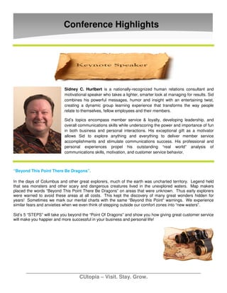 Conference Highlights




                           Sidney C. Hurlbert is a nationally-recognized human relations consultant and
                           motivational speaker who takes a lighter, smarter look at managing for results. Sid
                           combines his powerful messages, humor and insight with an entertaining twist,
                           creating a dynamic group learning experience that transforms the way people
                           relate to themselves, fellow employees and their members.

                           Sid’s topics encompass member service & loyalty, developing leadership, and
                           overall communications skills while underscoring the power and importance of fun
                           in both business and personal interactions. His exceptional gift as a motivator
                           allows Sid to explore anything and everything to deliver member service
                           accomplishments and stimulate communications success. His professional and
                           personal experiences propel his outstanding “real world” analysis of
                           communications skills, motivation, and customer service behavior.



“Beyond This Point There Be Dragons”.

In the days of Columbus and other great explorers, much of the earth was uncharted territory. Legend held
that sea monsters and other scary and dangerous creatures lived in the unexplored waters. Map makers
placed the words “Beyond This Point There Be Dragons” on areas that were unknown. Thus early explorers
were warned to avoid these areas at all costs. This kept the discovery of many great wonders hidden for
years! Sometimes we mark our mental charts with the same “Beyond this Point” warnings. We experience
similar fears and anxieties when we even think of stepping outside our comfort zones into “new waters”.

Sid’s 5 “STEPS” will take you beyond the “Point Of Dragons” and show you how giving great customer service
will make you happier and more successful in your business and personal life!




                                   CUtopia – Visit. Stay. Grow.
 