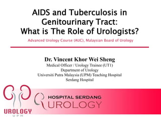 Advanced Urology Course (AUC), Malaysian Board of Urology
AIDS and Tuberculosis in
Genitourinary Tract:
What is The Role of Urologists?
Dr. Vincent Khor Wei Sheng
Medical Officer / Urology Trainee (UT1)
Department of Urology
Universiti Putra Malaysia (UPM) Teaching Hospital
Serdang Hospital
 
