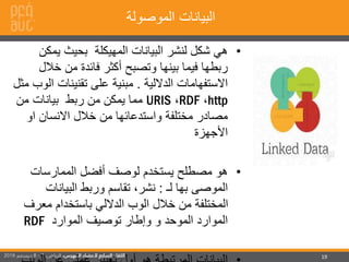 19
‫الموصولة‬ ‫البيانات‬
•‫البيانات‬ ‫لنشر‬ ‫شكل‬ ‫هي‬‫المهيكلة‬‫يمك‬ ‫بحيث‬‫ن‬
‫خال‬ ‫من‬ ‫فائدة‬ ‫أكثر‬ ‫وتصبح‬ ‫بينها‬ ‫فيما‬ ‫ربطها‬‫ل‬
‫الداللية‬ ‫االستفهامات‬.‫على‬ ‫مبنية‬‫تقنينات‬‫ا‬‫مثل‬ ‫لوب‬
http،RDF،URIS‫من‬ ‫بيانات‬ ‫ربط‬ ‫من‬ ‫يمكن‬ ‫مما‬
‫او‬ ‫االنسان‬ ‫خالل‬ ‫من‬ ‫واستدعائها‬ ‫مختلفة‬ ‫مصادر‬
‫األجهزة‬
•‫الممارسات‬ ‫أفضل‬ ‫لوصف‬ ‫يستخدم‬ ‫مصطلح‬ ‫هو‬
‫الموصى‬‫لـ‬ ‫بها‬:‫البيانات‬ ‫وربط‬ ‫تقاسم‬ ،‫نشر‬
‫معر‬ ‫باستخدام‬ ‫الداللي‬ ‫الوب‬ ‫خالل‬ ‫من‬ ‫المختلفة‬‫ف‬
‫الموارد‬ ‫توصيف‬ ‫وإطار‬ ‫و‬ ‫الموحد‬ ‫الموارد‬RDF
 