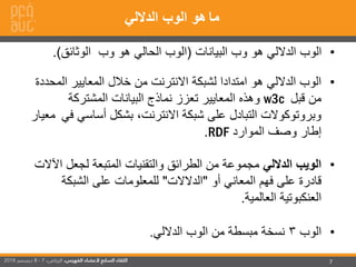 7
•‫البيانات‬ ‫وب‬ ‫هو‬ ‫الداللي‬ ‫الوب‬(‫الوثائق‬ ‫وب‬ ‫هو‬ ‫الحالي‬ ‫الوب‬.)
•‫ال‬ ‫المعايير‬ ‫خالل‬ ‫من‬ ‫االنترنت‬ ‫لشبكة‬ ‫امتدادا‬ ‫هو‬ ‫الداللي‬ ‫الوب‬‫محددة‬
‫قبل‬ ‫من‬w3c‫المشتركة‬ ‫البيانات‬ ‫نماذج‬ ‫تعزز‬ ‫المعايير‬ ‫وهذه‬
‫أساسي‬ ‫بشكل‬ ،‫االنترنت‬ ‫شبكة‬ ‫على‬ ‫التبادل‬ ‫وبروتوكوالت‬‫في‬‫معيار‬
‫الموارد‬ ‫وصف‬ ‫إطار‬RDF.
•‫الداللي‬ ‫الويب‬‫ا‬ ‫لجعل‬ ‫المتبعة‬ ‫والتقنيات‬ ‫الطرائق‬ ‫من‬ ‫مجموعة‬‫آلالت‬
‫أو‬ ‫المعاني‬ ‫فهم‬ ‫على‬ ‫قادرة‬"‫الدالالت‬"‫الشبكة‬ ‫على‬ ‫للمعلومات‬
‫العالمية‬ ‫العنكبوتية‬.
•‫الوب‬3‫الداللي‬ ‫الوب‬ ‫من‬ ‫مبسطة‬ ‫نسخة‬.
‫ما‬‫الداللي‬ ‫الوب‬ ‫هو‬
 