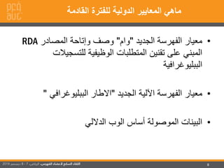 8
•‫الجديد‬ ‫الفهرسة‬ ‫معيار‬"‫وام‬"‫المصادر‬ ‫وإتاحة‬ ‫وصف‬RDA
‫للتسجي‬ ‫الوظيفية‬ ‫المتطلبات‬ ‫تقنين‬ ‫على‬ ‫المبني‬‫الت‬
‫الببليوغرافية‬
•‫الجديد‬ ‫اآللية‬ ‫الفهرسة‬ ‫معيار‬"‫الببليوغرافي‬ ‫االطار‬"
•‫الداللي‬ ‫الوب‬ ‫أساس‬ ‫الموصولة‬ ‫البينات‬
‫القادمة‬ ‫للفترة‬ ‫الدولية‬ ‫المعايير‬ ‫ماهي‬
 