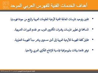 6
•‫تقنني‬‫توحيد‬‫و‬‫ممارسات‬‫إمل‬‫عاجلة‬‫نية‬‫لف‬‫إ‬‫وعية‬‫ل‬‫إملعلومات‬‫بية‬‫ر‬‫إلع‬‫ف‬‫ر‬‫إل‬‫و‬‫ع‬‫من‬‫جودة‬‫هتا‬‫فهرس‬.
•‫إملسامهة‬‫يف‬‫ير‬‫و‬‫تط‬‫ممارسات‬‫إت‬‫ر‬‫وقد‬‫بيني‬‫ملكت‬‫إ‬‫إلعرب‬‫عرب‬‫تقدمي‬‫إدلور‬‫إت‬‫يبية‬‫ر‬‫إلتد‬.
•‫تقليل‬‫لكفة‬‫إلفهرسة‬‫وعية‬‫لل‬‫بية‬‫ر‬‫إلع‬‫ىل‬‫إ‬‫دىن‬‫أ‬‫تو‬‫مس‬‫رش‬‫ن‬‫و‬‫مبدأ‬‫إلفه‬‫رسة‬‫نية‬‫و‬‫إلتعا‬.
•‫توفري‬‫قاعدة‬‫بياانت‬‫إفية‬‫ر‬‫بليوج‬‫ب‬‫ية‬‫قياس‬‫نتاج‬‫لال‬‫إلفكري‬‫إلعريب‬‫إ‬‫و‬‫اتحهتا‬.
 