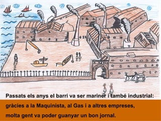 Passats els anys el barri va ser mariner i també industrial: gràcies a la Maquinista, al Gas i a altres empreses, molta gent va poder guanyar un bon jornal. 
