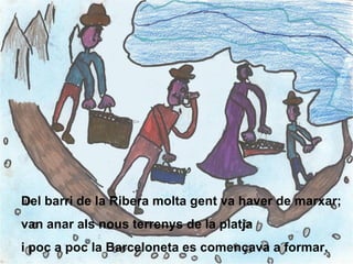 Del barri de la Ribera molta gent va haver de marxar; van anar als nous terrenys de la platja i poc a poc la Barceloneta es començava a formar. 