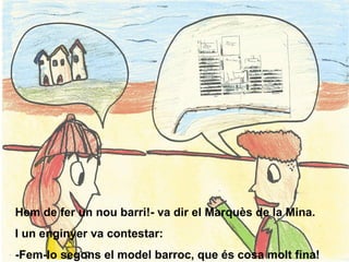 Hem de fer un nou barri!- va dir el Marquès de la Mina. I un enginyer va contestar: -Fem-lo segons el model barroc, que és cosa molt fina! 