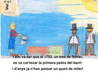 I així va ser que al 1753, un tres de febrer, es va col·locar la primera pedra del barri: i d’anys ja n’han passar un quart de miler! 